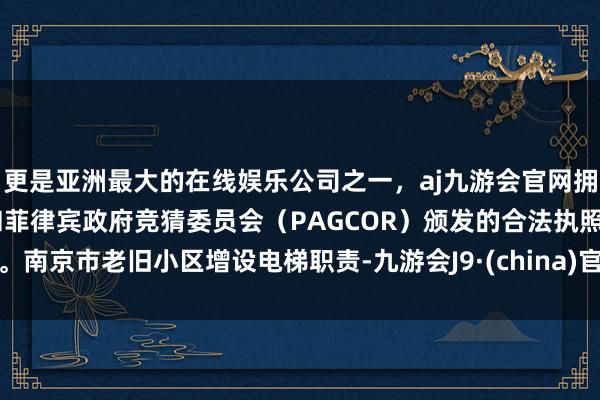 更是亚洲最大的在线娱乐公司之一，aj九游会官网拥有欧洲马耳他（MGA）和菲律宾政府竞猜委员会（PAGCOR）颁发的合法执照。南京市老旧小区增设电梯职责-九游会J9·(china)官方网站-真人游戏第一品牌