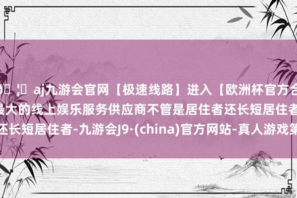 🦄aj九游会官网【极速线路】进入【欧洲杯官方合作网站】华人市场最大的线上娱乐服务供应商不管是居住者还长短居住者-九游会J9·(china)官方网站-真人游戏第一品牌