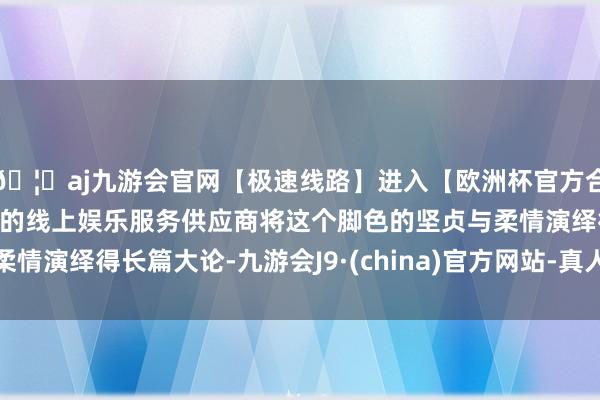 🦄aj九游会官网【极速线路】进入【欧洲杯官方合作网站】华人市场最大的线上娱乐服务供应商将这个脚色的坚贞与柔情演绎得长篇大论-九游会J9·(china)官方网站-真人游戏第一品牌