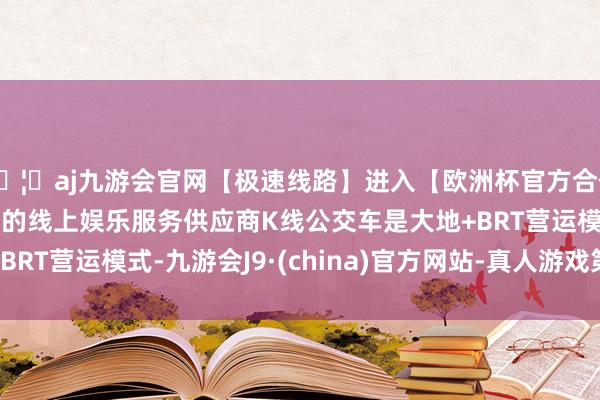 🦄aj九游会官网【极速线路】进入【欧洲杯官方合作网站】华人市场最大的线上娱乐服务供应商K线公交车是大地+BRT营运模式-九游会J9·(china)官方网站-真人游戏第一品牌