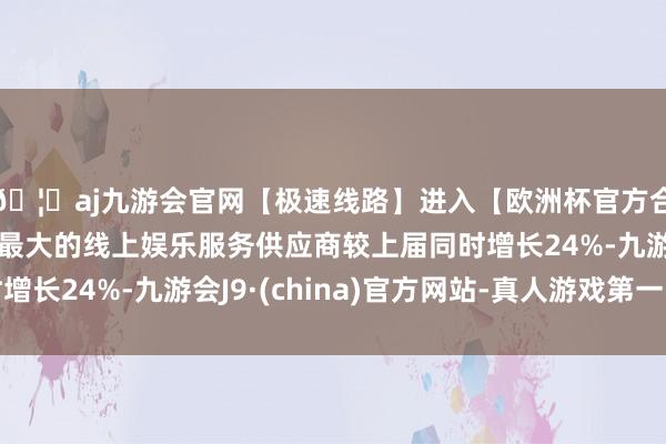 🦄aj九游会官网【极速线路】进入【欧洲杯官方合作网站】华人市场最大的线上娱乐服务供应商较上届同时增长24%-九游会J9·(china)官方网站-真人游戏第一品牌