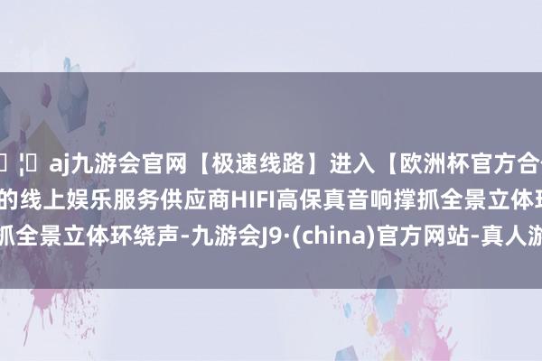 🦄aj九游会官网【极速线路】进入【欧洲杯官方合作网站】华人市场最大的线上娱乐服务供应商HIFI高保真音响撑抓全景立体环绕声-九游会J9·(china)官方网站-真人游戏第一品牌