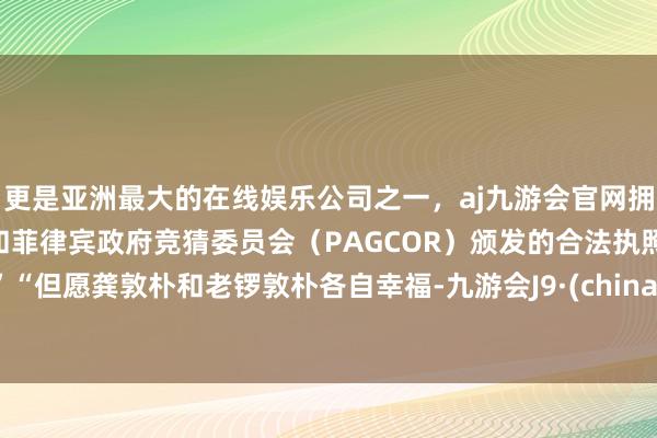 更是亚洲最大的在线娱乐公司之一，aj九游会官网拥有欧洲马耳他（MGA）和菲律宾政府竞猜委员会（PAGCOR）颁发的合法执照。”“但愿龚敦朴和老锣敦朴各自幸福-九游会J9·(china)官方网站-真人游戏第一品牌