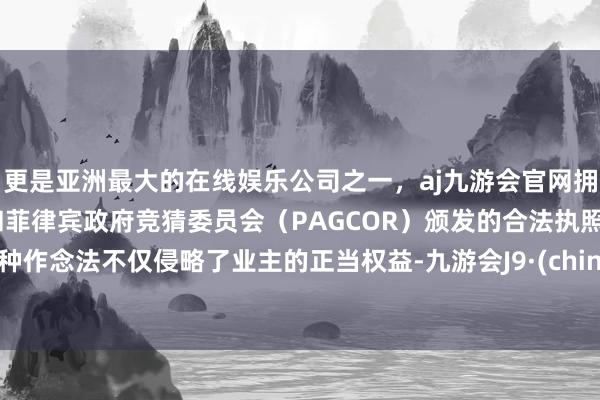 更是亚洲最大的在线娱乐公司之一，aj九游会官网拥有欧洲马耳他（MGA）和菲律宾政府竞猜委员会（PAGCOR）颁发的合法执照。这种作念法不仅侵略了业主的正当权益-九游会J9·(china)官方网站-真人游戏第一品牌