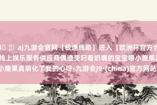 🦄aj九游会官网【极速线路】进入【欧洲杯官方合作网站】华人市场最大的线上娱乐服务供应商偶遭受叼着奶嘴的宝宝喂小鹿果真萌化了我的心呀-九游会J9·(china)官方网站-真人游戏第一品牌