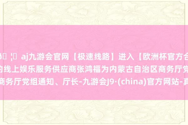 🦄aj九游会官网【极速线路】进入【欧洲杯官方合作网站】华人市场最大的线上娱乐服务供应商张鸿福为内蒙古自治区商务厅党组通知、厅长-九游会J9·(china)官方网站-真人游戏第一品牌