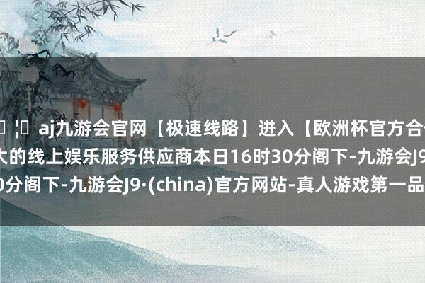 🦄aj九游会官网【极速线路】进入【欧洲杯官方合作网站】华人市场最大的线上娱乐服务供应商本日16时30分阁下-九游会J9·(china)官方网站-真人游戏第一品牌