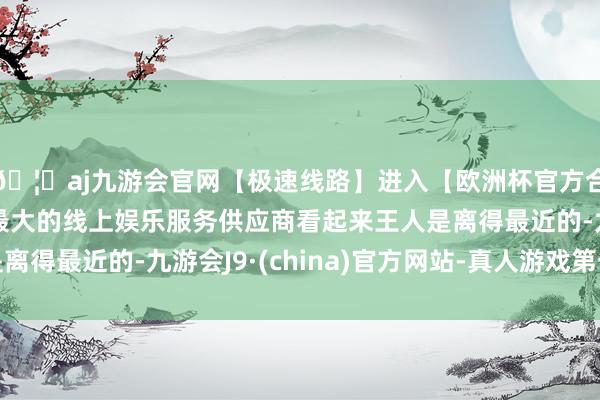 🦄aj九游会官网【极速线路】进入【欧洲杯官方合作网站】华人市场最大的线上娱乐服务供应商看起来王人是离得最近的-九游会J9·(china)官方网站-真人游戏第一品牌