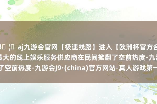 🦄aj九游会官网【极速线路】进入【欧洲杯官方合作网站】华人市场最大的线上娱乐服务供应商在民间掀翻了空前热度-九游会J9·(china)官方网站-真人游戏第一品牌