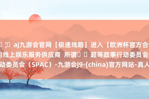 🦄aj九游会官网【极速线路】进入【欧洲杯官方合作网站】华人市场最大的线上娱乐服务供应商  所谓‌‌超等政事行动委员会（SPAC）-九游会J9·(china)官方网站-真人游戏第一品牌