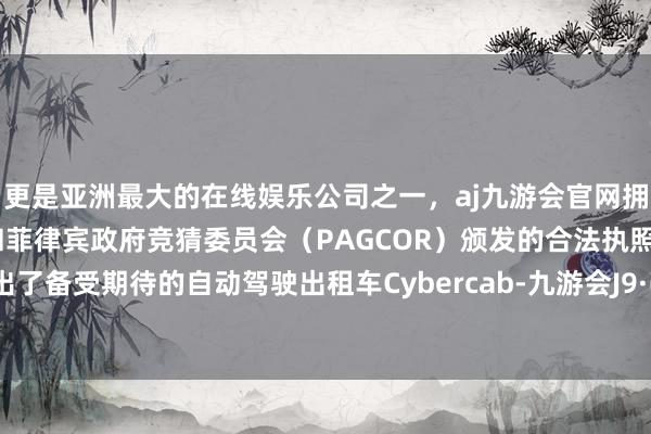 更是亚洲最大的在线娱乐公司之一，aj九游会官网拥有欧洲马耳他（MGA）和菲律宾政府竞猜委员会（PAGCOR）颁发的合法执照。肃穆推出了备受期待的自动驾驶出租车Cybercab-九游会J9·(china)官方网站-真人游戏第一品牌