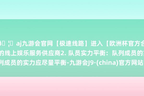 🦄aj九游会官网【极速线路】进入【欧洲杯官方合作网站】华人市场最大的线上娱乐服务供应商2. 队员实力平衡：队列成员的实力应尽量平衡-九游会J9·(china)官方网站-真人游戏第一品牌