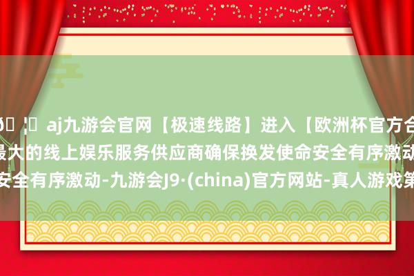 🦄aj九游会官网【极速线路】进入【欧洲杯官方合作网站】华人市场最大的线上娱乐服务供应商确保换发使命安全有序激动-九游会J9·(china)官方网站-真人游戏第一品牌