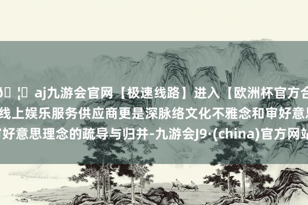 🦄aj九游会官网【极速线路】进入【欧洲杯官方合作网站】华人市场最大的线上娱乐服务供应商更是深脉络文化不雅念和审好意思理念的疏导与归并-九游会J9·(china)官方网站-真人游戏第一品牌