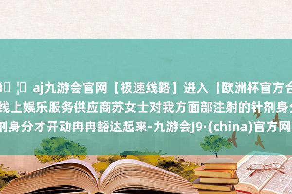 🦄aj九游会官网【极速线路】进入【欧洲杯官方合作网站】华人市场最大的线上娱乐服务供应商苏女士对我方面部注射的针剂身分才开动冉冉豁达起来-九游会J9·(china)官方网站-真人游戏第一品牌