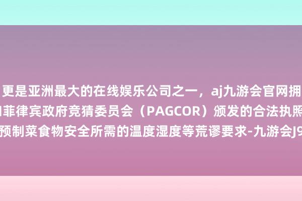 更是亚洲最大的在线娱乐公司之一，aj九游会官网拥有欧洲马耳他（MGA）和菲律宾政府竞猜委员会（PAGCOR）颁发的合法执照。稳妥保证预制菜食物安全所需的温度湿度等荒谬要求-九游会J9·(china)官方网站-真人游戏第一品牌