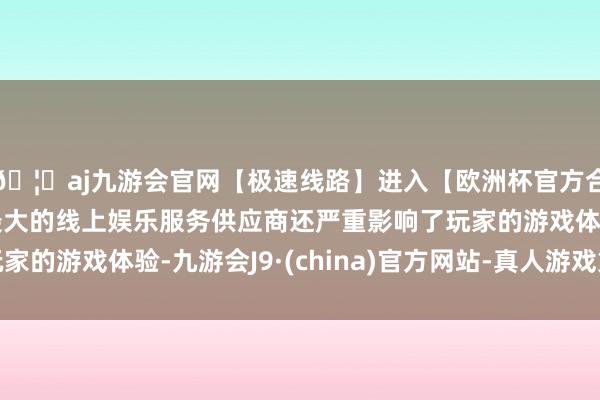 🦄aj九游会官网【极速线路】进入【欧洲杯官方合作网站】华人市场最大的线上娱乐服务供应商还严重影响了玩家的游戏体验-九游会J9·(china)官方网站-真人游戏第一品牌