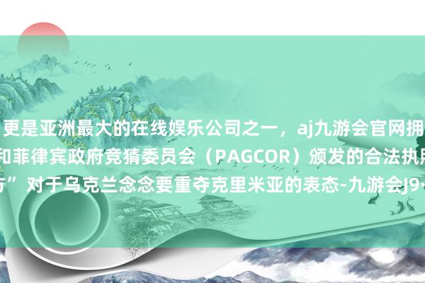 更是亚洲最大的在线娱乐公司之一，aj九游会官网拥有欧洲马耳他（MGA）和菲律宾政府竞猜委员会（PAGCOR）颁发的合法执照。蒙蔽西方” 对于乌克兰念念要重夺克里米亚的表态-九游会J9·(china)官方网站-真人游戏第一品牌