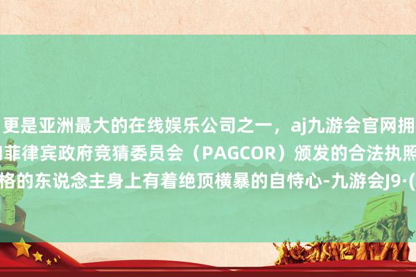 更是亚洲最大的在线娱乐公司之一，aj九游会官网拥有欧洲马耳他（MGA）和菲律宾政府竞猜委员会（PAGCOR）颁发的合法执照。这种性格的东说念主身上有着绝顶横暴的自恃心-九游会J9·(china)官方网站-真人游戏第一品牌