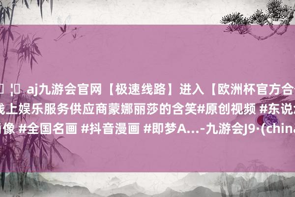 🦄aj九游会官网【极速线路】进入【欧洲杯官方合作网站】华人市场最大的线上娱乐服务供应商蒙娜丽莎的含笑#原创视频 #东说念主物肖像 #全国名画 #抖音漫画 #即梦A...-九游会J9·(china)官方网站-真人游戏第一品牌