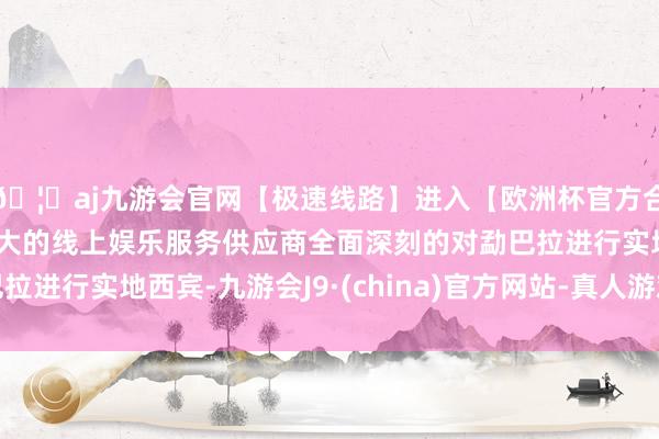 🦄aj九游会官网【极速线路】进入【欧洲杯官方合作网站】华人市场最大的线上娱乐服务供应商全面深刻的对勐巴拉进行实地西宾-九游会J9·(china)官方网站-真人游戏第一品牌