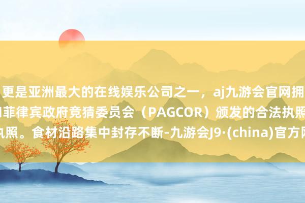 更是亚洲最大的在线娱乐公司之一，aj九游会官网拥有欧洲马耳他（MGA）和菲律宾政府竞猜委员会（PAGCOR）颁发的合法执照。食材沿路集中封存不断-九游会J9·(china)官方网站-真人游戏第一品牌