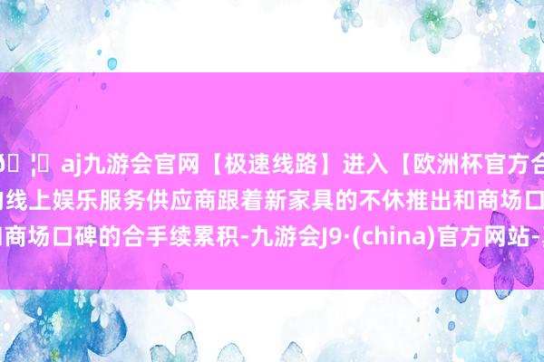 🦄aj九游会官网【极速线路】进入【欧洲杯官方合作网站】华人市场最大的线上娱乐服务供应商跟着新家具的不休推出和商场口碑的合手续累积-九游会J9·(china)官方网站-真人游戏第一品牌