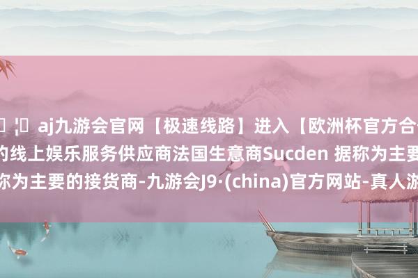 🦄aj九游会官网【极速线路】进入【欧洲杯官方合作网站】华人市场最大的线上娱乐服务供应商法国生意商Sucden 据称为主要的接货商-九游会J9·(china)官方网站-真人游戏第一品牌