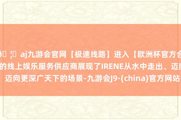 🦄aj九游会官网【极速线路】进入【欧洲杯官方合作网站】华人市场最大的线上娱乐服务供应商展现了IRENE从水中走出、迈向更深广天下的场景-九游会J9·(china)官方网站-真人游戏第一品牌