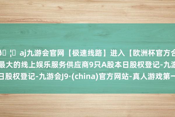 🦄aj九游会官网【极速线路】进入【欧洲杯官方合作网站】华人市场最大的线上娱乐服务供应商9只A股本日股权登记-九游会J9·(china)官方网站-真人游戏第一品牌