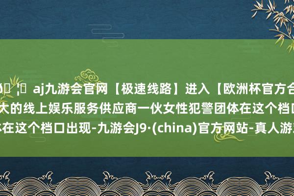 🦄aj九游会官网【极速线路】进入【欧洲杯官方合作网站】华人市场最大的线上娱乐服务供应商一伙女性犯警团体在这个档口出现-九游会J9·(china)官方网站-真人游戏第一品牌