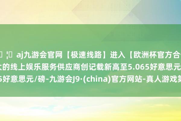 🦄aj九游会官网【极速线路】进入【欧洲杯官方合作网站】华人市场最大的线上娱乐服务供应商创记载新高至5.065好意思元/磅-九游会J9·(china)官方网站-真人游戏第一品牌