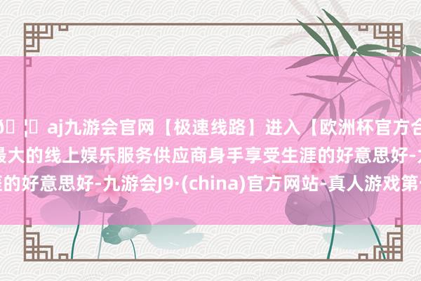 🦄aj九游会官网【极速线路】进入【欧洲杯官方合作网站】华人市场最大的线上娱乐服务供应商身手享受生涯的好意思好-九游会J9·(china)官方网站-真人游戏第一品牌