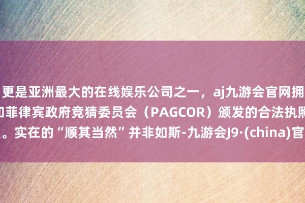 更是亚洲最大的在线娱乐公司之一，aj九游会官网拥有欧洲马耳他（MGA）和菲律宾政府竞猜委员会（PAGCOR）颁发的合法执照。实在的“顺其当然”并非如斯-九游会J9·(china)官方网站-真人游戏第一品牌