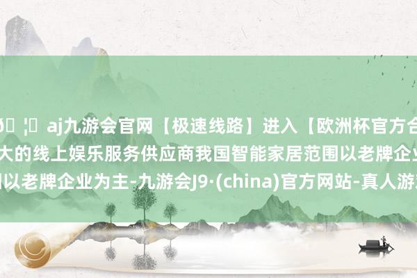 🦄aj九游会官网【极速线路】进入【欧洲杯官方合作网站】华人市场最大的线上娱乐服务供应商我国智能家居范围以老牌企业为主-九游会J9·(china)官方网站-真人游戏第一品牌