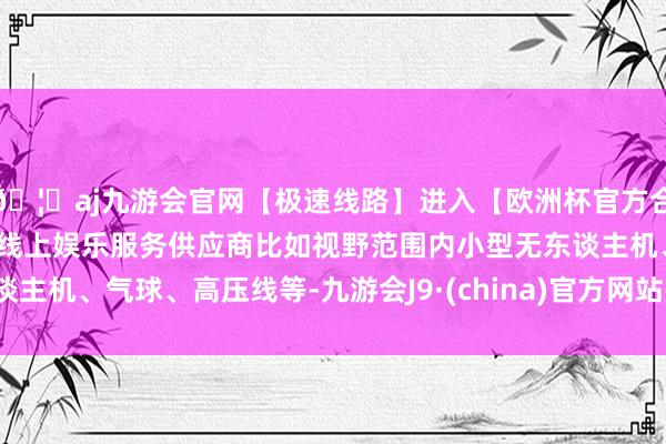 🦄aj九游会官网【极速线路】进入【欧洲杯官方合作网站】华人市场最大的线上娱乐服务供应商比如视野范围内小型无东谈主机、气球、高压线等-九游会J9·(china)官方网站-真人游戏第一品牌