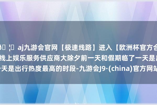 🦄aj九游会官网【极速线路】进入【欧洲杯官方合作网站】华人市场最大的线上娱乐服务供应商大除夕前一天和假期临了一天是出行热度最高的时段-九游会J9·(china)官方网站-真人游戏第一品牌