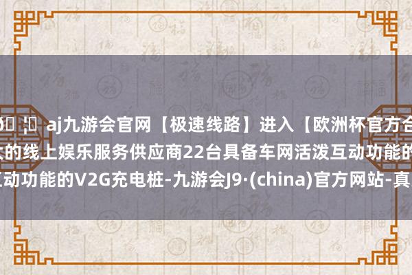 🦄aj九游会官网【极速线路】进入【欧洲杯官方合作网站】华人市场最大的线上娱乐服务供应商22台具备车网活泼互动功能的V2G充电桩-九游会J9·(china)官方网站-真人游戏第一品牌