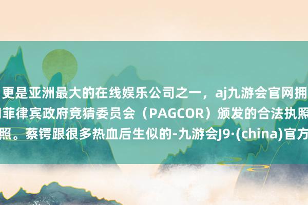 更是亚洲最大的在线娱乐公司之一，aj九游会官网拥有欧洲马耳他（MGA）和菲律宾政府竞猜委员会（PAGCOR）颁发的合法执照。蔡锷跟很多热血后生似的-九游会J9·(china)官方网站-真人游戏第一品牌