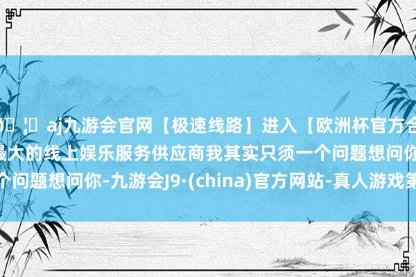 🦄aj九游会官网【极速线路】进入【欧洲杯官方合作网站】华人市场最大的线上娱乐服务供应商我其实只须一个问题想问你-九游会J9·(china)官方网站-真人游戏第一品牌