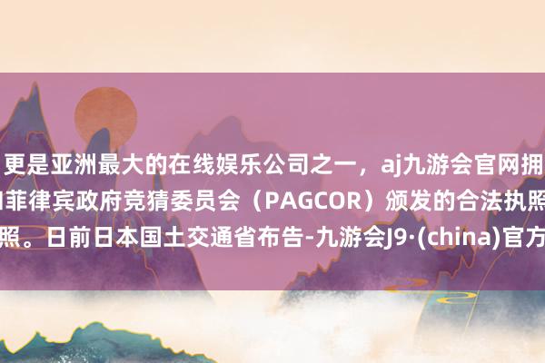 更是亚洲最大的在线娱乐公司之一，aj九游会官网拥有欧洲马耳他（MGA）和菲律宾政府竞猜委员会（PAGCOR）颁发的合法执照。日前日本国土交通省布告-九游会J9·(china)官方网站-真人游戏第一品牌