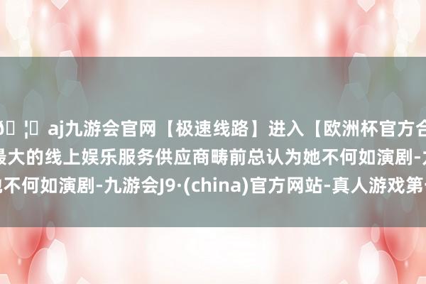 🦄aj九游会官网【极速线路】进入【欧洲杯官方合作网站】华人市场最大的线上娱乐服务供应商畴前总认为她不何如演剧-九游会J9·(china)官方网站-真人游戏第一品牌