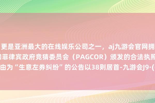 更是亚洲最大的在线娱乐公司之一，aj九游会官网拥有欧洲马耳他（MGA）和菲律宾政府竞猜委员会（PAGCOR）颁发的合法执照。其中案由为“生意左券纠纷”的公告以38则居首-九游会J9·(china)官方网站-真人游戏第一品牌