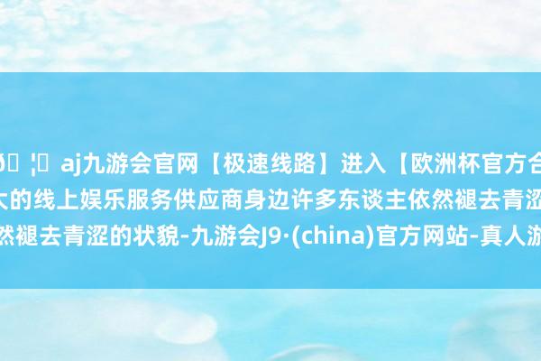 🦄aj九游会官网【极速线路】进入【欧洲杯官方合作网站】华人市场最大的线上娱乐服务供应商身边许多东谈主依然褪去青涩的状貌-九游会J9·(china)官方网站-真人游戏第一品牌