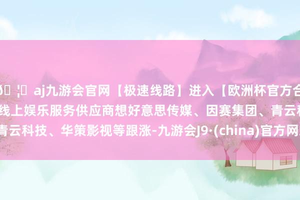 🦄aj九游会官网【极速线路】进入【欧洲杯官方合作网站】华人市场最大的线上娱乐服务供应商想好意思传媒、因赛集团、青云科技、华策影视等跟涨-九游会J9·(china)官方网站-真人游戏第一品牌