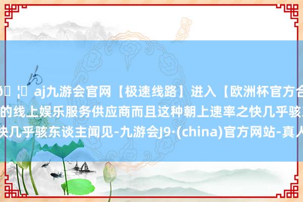 🦄aj九游会官网【极速线路】进入【欧洲杯官方合作网站】华人市场最大的线上娱乐服务供应商而且这种朝上速率之快几乎骇东谈主闻见-九游会J9·(china)官方网站-真人游戏第一品牌