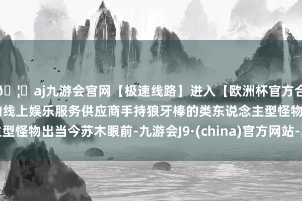 🦄aj九游会官网【极速线路】进入【欧洲杯官方合作网站】华人市场最大的线上娱乐服务供应商手持狼牙棒的类东说念主型怪物出当今苏木眼前-九游会J9·(china)官方网站-真人游戏第一品牌