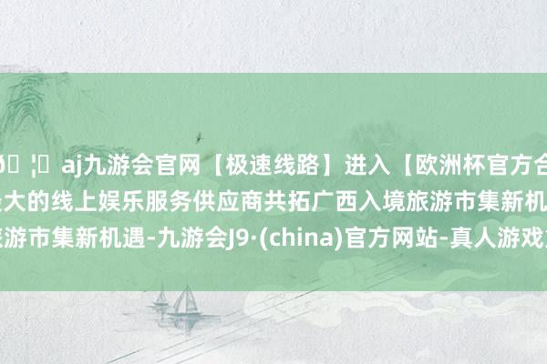 🦄aj九游会官网【极速线路】进入【欧洲杯官方合作网站】华人市场最大的线上娱乐服务供应商共拓广西入境旅游市集新机遇-九游会J9·(china)官方网站-真人游戏第一品牌