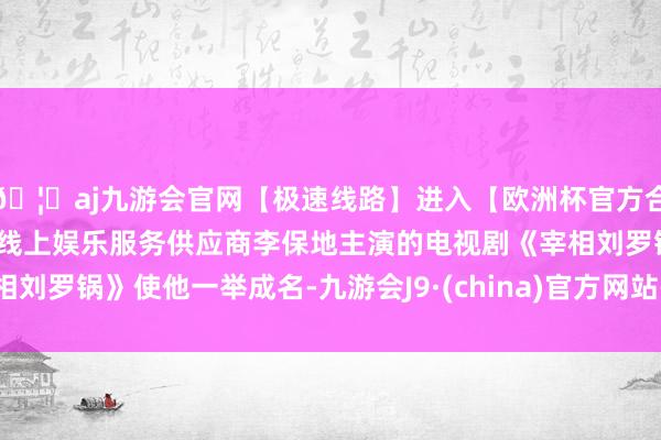 🦄aj九游会官网【极速线路】进入【欧洲杯官方合作网站】华人市场最大的线上娱乐服务供应商李保地主演的电视剧《宰相刘罗锅》使他一举成名-九游会J9·(china)官方网站-真人游戏第一品牌