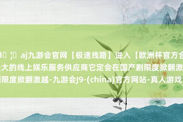 🦄aj九游会官网【极速线路】进入【欧洲杯官方合作网站】华人市场最大的线上娱乐服务供应商它定会在国产剧限度掀翻激越-九游会J9·(china)官方网站-真人游戏第一品牌